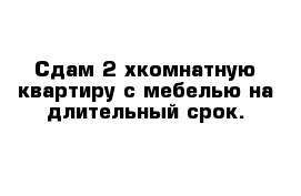 Сдам 2-хкомнатную квартиру с мебелью на длительный срок.